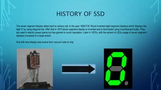 HISTORY OF SSD
The seven segment display dates back to century old. In the year 1908 F.W. Wood invented eight segment displays which displays the
digit ‘4’ by using diagonal bar. After that in 1910 seven segment display is invented and is illuminated using incandescent bulbs .They
are used in electric power plants but has gained no much reputation. Later in 1970’s, with the advent of LEDs usage of seven segment
displays increased to a large extent.
And with time display was evolve from vacuum tube to chip
 