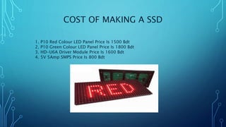 COST OF MAKING A SSD
1. P10 Red Colour LED Panel Price Is 1500 Bdt
2. P10 Green Colour LED Panel Price Is 1800 Bdt
3. HD-U6A Driver Module Price Is 1600 Bdt
4. 5V 5Amp SMPS Price Is 800 Bdt
 