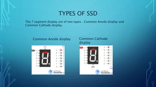 TYPES OF SSD
The 7 segment display are of two types . Common Anode display and
Common Cathode display.
Common Anode display Common Cathode
display
 