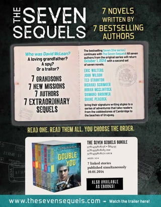 7 novels
written by
7 bestselling
authors
READ ONE. READ THEM ALL. YOU CHOOSE THE ORDER.
www.thesevensequels.com Watch the trailer here!
The Seven Sequels bundle
9781459808256 • $64.95
9781459808263 pdf
9781459808270 epub
ages 10+
7 linked stories
published simultaneously
10.01.2014
ALSO AVAILABLE
AS EBOOKS!
The bestselling Seven (the series)
continues with The Seven Sequels! All seven
authors from the original series will return
October 1, 2014 with a second set
of seven novels.
bring their signature writing styles to a
series of adventures that take readers
from the cobblestones of Cambridge to
the beaches of Uruguay.
Who was David McLean?
A loving grandfather?
A spy?
Or a traitor? Eric Walters
John Wilson
Ted Staunton
Richard Scrimger
Norah McClintock
Sigmund Brouwer
Shane Peacock
7 grandsons
7 new missions
7 authors
7 extraordinary
sequels
 
