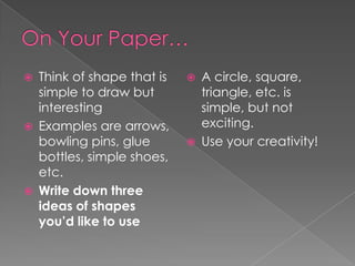 





Think of shape that is
simple to draw but
interesting
Examples are arrows,
bowling pins, glue
bottles, simple shoes,
etc.
Write down three
ideas of shapes
you’d like to use





A circle, square,
triangle, etc. is
simple, but not
exciting.
Use your creativity!

 