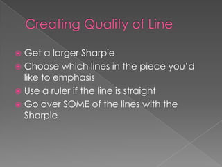 Get a larger Sharpie
 Choose which lines in the piece you’d
like to emphasis
 Use a ruler if the line is straight
 Go over SOME of the lines with the
Sharpie


 