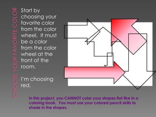 Start by
choosing your
favorite color
from the color
wheel. It must
be a color
from the color
wheel at the
front of the
room.
I’m choosing
red.
In this project, you CANNOT color your shapes flat like in a
coloring book. You must use your colored pencil skills to
shade in the shapes.

 
