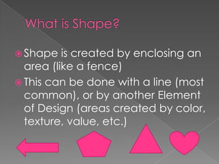  Shape

is created by enclosing an
area (like a fence)
 This can be done with a line (most
common), or by another Element
of Design (areas created by color,
texture, value, etc.)

 
