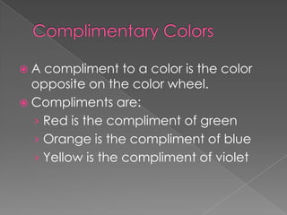 A

compliment to a color is the color
opposite on the color wheel.
 Compliments are:
› Red is the compliment of green
› Orange is the compliment of blue
› Yellow is the compliment of violet

 