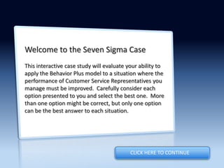Welcome to the Seven Sigma Case
This interactive case study will evaluate your ability to
apply the Behavior Plus model to a situation where the
performance of Customer Service Representatives you
manage must be improved. Carefully consider each
option presented to you and select the best one. More
than one option might be correct, but only one option
can be the best answer to each situation.
CLICK HERE TO CONTINUE
 