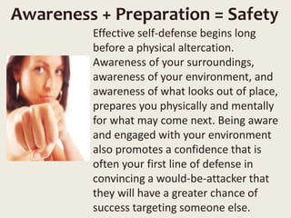 Awareness + Preparation = Safety
Effective self-defense begins long
before a physical altercation.
Awareness of your surroundings,
awareness of your environment, and
awareness of what looks out of place,
prepares you physically and mentally
for what may come next. Being aware
and engaged with your environment
also promotes a confidence that is
often your first line of defense in
convincing a would-be-attacker that
they will have a greater chance of
success targeting someone else.
 