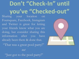 Don’t “Check-In” until
you’ve “Checked-out”
Sharing your location on
Foursquare, Facebook, Instagram
and Twitter is great for letting
your friends know what you are
doing, but consider sharing this
information after you have
already been there & done that.
“That was a great pool party!”
not
“Just got to the pool party!”
 