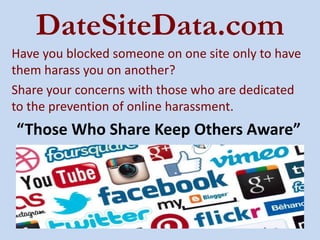 DateSiteData.com
Have you blocked someone on one site only to have
them harass you on another?
Share your concerns with those who are dedicated
to the prevention of online harassment.
“Those Who Share Keep Others Aware”
 