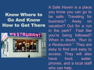 Know Where to
Go And Know
How to Get There
A Safe Haven is a place
you know you can go to
be safe. Traveling for
business? Away on
vacation? Out for a run
in the park? Feel like
you’re being followed?
When in doubt, “Run to
a Restaurant.” They are
easy to find and easy to
access. They will also
have food, water,
phones. and a local staff
who can help.
 