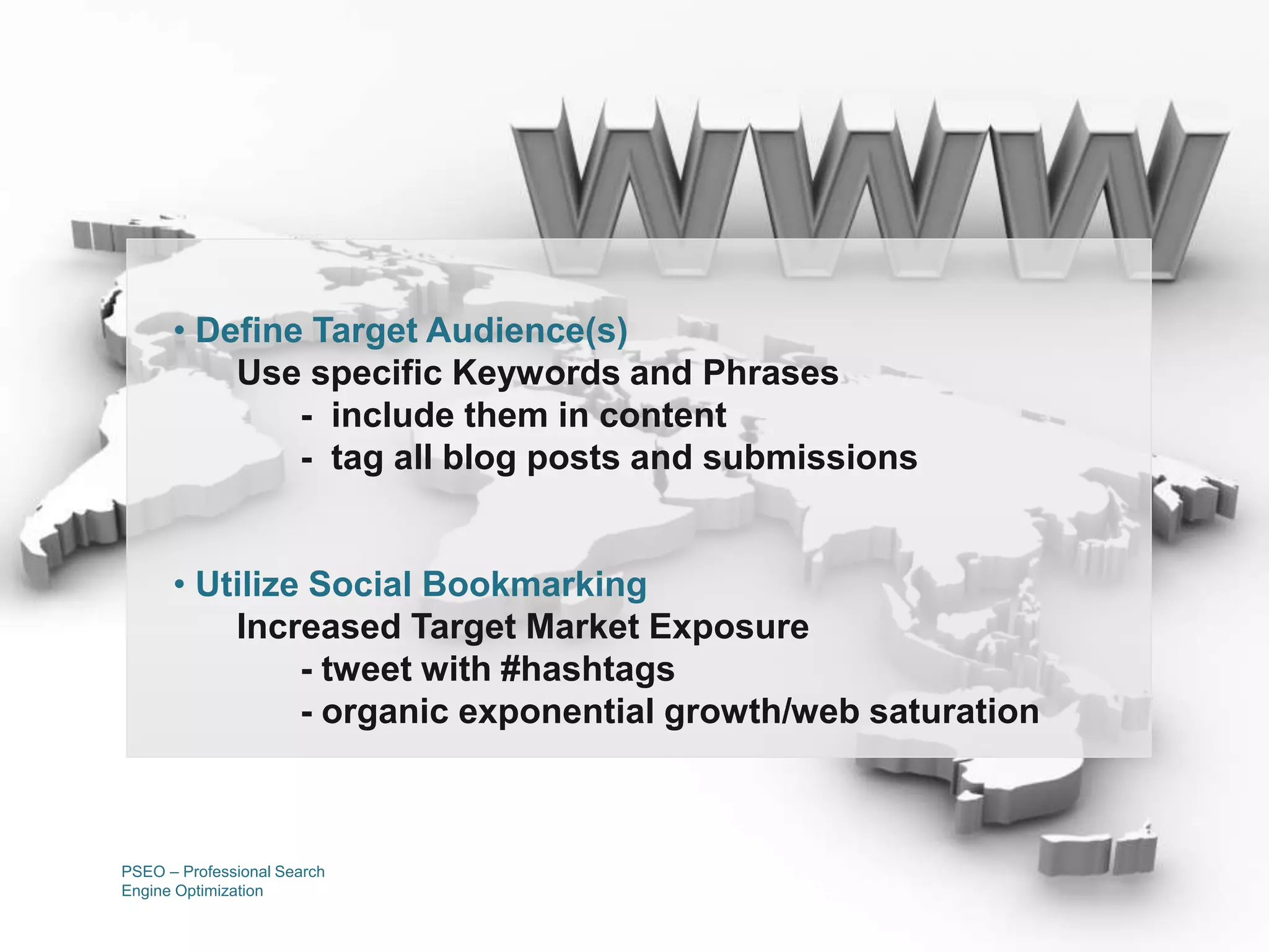 PSEO – Professional Search
Engine Optimization
• Define Target Audience(s)
Use specific Keywords and Phrases
- include them in content
- tag all blog posts and submissions
• Utilize Social Bookmarking
Increased Target Market Exposure
- tweet with #hashtags
- organic exponential growth/web saturation
 