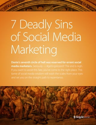 7 Deadly Sins
of Social Media
Marketing
Dante’s seventh circle of hell was reserved for errant social
media marketers. Seriously — #gettngslizzerd? The end is nigh.
If you want to avoid this fate, you’ve come to the right place. This
tome of social media wisdom will wash the scales from your eyes
and set you on the straight path to repentance.
 