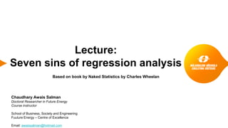 Lecture:
Seven sins of regression analysis
Based on book by Naked Statistics by Charles Wheelan
Chaudhary Awais Salman
Doctoral Researcher in Future Energy
Course instructor
School of Business, Society and Engineering
Fuuture Energy – Centre of Excellence
Email: awaissalman@hotmail.com
 