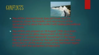 CONFLICTS
 The AFSPA (Armed Forces Special Power Act) for
instance, shows the inability and reluctance of the
government to solve the conflict with adequate political
measures.
 The AFSPA was passed on 18 August, 1958, as a short-
term measure to allow deployment of the army to
counter an armed separatist movement in the Naga
Hills, has been in place for the last five decades and was
extended to all the seven states of the Northeast region
in 1972 (with the exception of Mizoram).
 