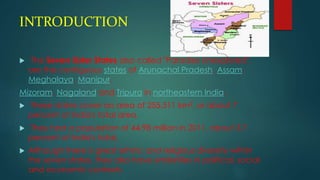 INTRODUCTION
 The Seven Sister States also called "Paradise Unexplored",
are the contiguous states of Arunachal Pradesh, Assam,
Meghalaya, Manipur,
Mizoram, Nagaland and Tripura in northeastern India.
 These states cover an area of 255,511 km2, or about 7
percent of India's total area.
 They had a population of 44.98 million in 2011, about 3.7
percent of India's total.
 Although there is great ethnic and religious diversity within
the seven states, they also have similarities in political, social
and economic contexts.
 