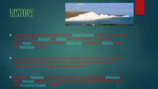 HISTORY
 When India became independent from the United Kingdom in 1947, only three states
covered the area. Manipur and Tripura were princely states, while a much
larger AssamProvince was under direct British rule. Its capital was Shillong (present
day Meghalaya's capital).
 Four new states were carved out of the original territory of Assam in the decades
following independence, in line with the policy of the Indian government of
reorganizing the states along ethnic and linguistic lines.
 Accordingly, Nagaland became a separate state in 1963, followed by Meghalaya in
1972. Mizoram became a Union Territory in 1972, and achieved statehood - along
with Arunachal Pradesh - in 1987.
 