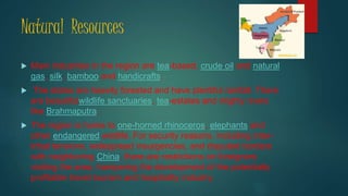 Natural Resources
 Main industries in the region are tea-based, crude oil and natural
gas, silk, bamboo and handicrafts.
 The states are heavily forested and have plentiful rainfall. There
are beautifulwildlife sanctuaries, tea-estates and mighty rivers
like Brahmaputra.
 The region is home to one-horned rhinoceros, elephants and
other endangered wildlife. For security reasons, including inter-
tribal tensions, widespread insurgencies, and disputed borders
with neighboring China, there are restrictions on foreigners
visiting the area, hampering the development of the potentially
profitable travel tourism and hospitality industry.
 