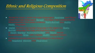 Ethnic and Religious Composition
 Except for Assam, where the major language is Assamese, and Tripura,
where the major language is Bengali, the region has a predominantly
tribal population that speak numerous Tibeto-Burman and Austro-
Asiatic languages.
 Meitei, the third most spoken language in this region is a Tibeto-
Burman language.The large and populous states
ofAssam, Manipur, Arunachal Pradesh and Tripura remain
predominantly Hindu, with a sizable Muslim minority in Assam.
 Christianity has become the major religion in the states of
the Nagaland, Mizoram and Meghalaya.
 
