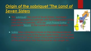 Origin of the sobriquet "The Land of
Seven Sisters
 The sobriquet, the Land of Seven Sisters, had been
originally coined to coincide with the inauguration of the
new states in January, 1972, by Jyoti Prasad Saikia, a
journalist inTripura in the course of a radio talk show.
 Saikia later compiled a book on the interdependence
and commonness of the Seven Sister States, and named
it the Land of Seven Sisters. It has been primarily because
of this publication that the nickname has caught on.
 