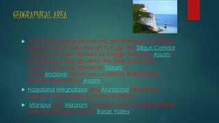 GEOGRAPHICAL AREA
 A compact geographical unit, the Northeast is isolated
from the rest of India except through the Siliguri Corridor,
a slender corridor, flanked by foreign territories. Assam is
the gateway through which the sister states are
connected to the mainland. Tripura, a
virtual enclave almost surrounded by Bangladesh,
strongly depends on Assam.
 Nagaland,Meghalaya and Arunachal depend on
Assam for their internal communications.
 Manipur and Mizoram's contacts with the main body of
India are through Assam's Barak Valley.
 