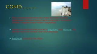 CONTD……….
 Raw material requirements also make the states mutually
dependent. All rivers in Assam's plains originate in Arunachal
Pradesh, Nagaland and western Meghalaya.
 Manipur's rivers have their sources in Nagaland and Mizoram; the
hills also have rich mineral and forest resources.
 Petroleum is found in the plains.
 