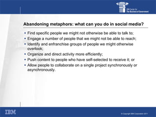 Abandoning metaphors: what can you do in social media? Find specific people we might not otherwise be able to talk to; Engage a number of people that we might not be able to reach; Identify and enfranchise groups of people we might otherwise overlook; Organize and direct activity more efficiently; Push content to people who have self-selected to receive it; or Allow people to collaborate on a single project synchronously or asynchronously. 