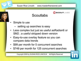 A good starting point is Google AlertsScans the internet for important keywords Keeps you up-to-date on new developments related to those keywords.  Allows you to reduce information overload while remaining informedGives you a good idea about where you are placed in the social media space Delivers all this timely information into your e-mail box