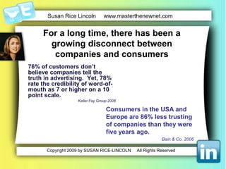 For a long time, there has been a growingdisconnect between companies and consumers 76% of customers don’tbelieve companies tell the truth in advertising.  Yet, 78% rate the credibility of word-of-mouth as 7 or higher on a 10 point scale. Keller Fay Group 2006Consumers in the USA and Europe are 86% lesstrusting of companies than theywere five yearsago.Bain & Co. 2006