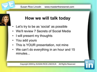 How we will talk todayLet’s try to be as ‘social’ as possibleWe’llreview 7 Secrets of Social Media I will presentmythoughtsYou addyoursThis is YOUR presentation, not mineWe can’t do everything in an hour and 15 minutes...