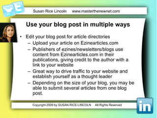Use your blog post in multiple waysSubmit your blog posts to print publicationsNewspapersAssociation newslettersMagazinesRecord your blog postsTake your best blog postsRecord on a digital recorderOr record directly into computer with a microphoneUse free software Audacity.Post the recordings on your websiteBurn them onto CDS/DVDs and give them to prospects