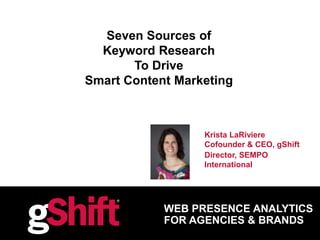 WEB PRESENCE ANALYTICS
FOR AGENCIES & BRANDS
Seven Sources of
Keyword Research
To Drive
Smart Content Marketing
Krista LaRiviere
Cofounder & CEO, gShift
Director, SEMPO
International
 
