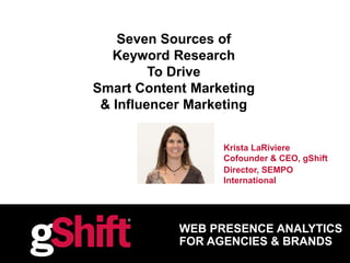 WEB PRESENCE ANALYTICS
FOR AGENCIES & BRANDS
Seven Sources of
Keyword Research
To Drive
Smart Content Marketing
& Influencer Marketing
Krista LaRiviere
Cofounder & CEO, gShift
Director, SEMPO
International
 