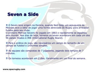 Seven a Side O Seven teve origem na Escócia, quando Ned Haig, um açougueiro de Melrose,teve a idéia de jogar uma forma abreviada de Rugby para arrecadar fundos para seu clube.  O primeiro Melrose Sevens foi jogado em 1883 e rapidamente se espalhou pelo mundo. Nos dias de hoje, torneios de seven acontecem em cada um dos 96 países filiados à IRB (International Rugby Board). Para a prática do jogo, são necessários um campo do tamanho de um campo de futebol e uniformes simples. As equipes são compostas de 7 jogadores, jogando dois tempos de 7 minutos. Os torneios acontecem em 2 dias. Geralmente em um final de semana. 