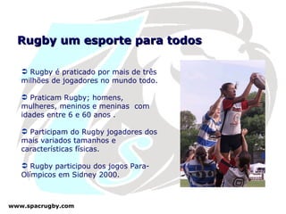 Rugby um esporte para todos Rugby é praticado por mais de três milhões de jogadores no mundo todo.  Praticam Rugby; homens, mulheres, meninos e meninas  com idades entre 6 e 60 anos . Participam do Rugby jogadores dos mais variados tamanhos e características físicas.  Rugby participou dos jogos Para-Olímpicos em Sidney 2000.  
