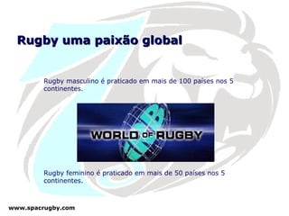 Rugby uma paixão global Rugby masculino é praticado em mais de 100 países nos 5 continentes. Rugby feminino é praticado em mais de 50 países nos 5 continentes. 