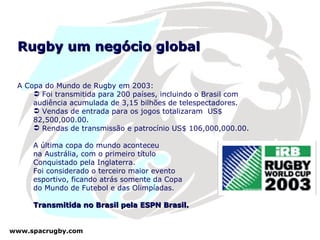 Rugby um negócio global A Copa do Mundo de Rugby em 2003: Foi transmitida para 200 países, incluindo o Brasil com audiência acumulada de 3,15 bilhões de telespectadores. Vendas de entrada para os jogos totalizaram  US$ 82,500,000.00. Rendas de transmissão e patrocínio US$ 106,000,000.00. A última copa do mundo aconteceu na Austrália, com o primeiro título  Conquistado pela Inglaterra.  Foi considerado o terceiro maior evento  esportivo, ficando atrás somente da Copa  do Mundo de Futebol e das Olimpíadas. Transmitida no Brasil pela ESPN Brasil. 