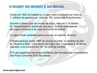O RUGBY NO MUNDO E NO BRASIL Criado em 1823 na Inglaterra, o rugby hoje é praticado por mais de  3  milhões de pessoas em  mais de 100  países dos 5 continentes. Durante a última copa do mundo de rugby, mais de 3,15 bilhões  de  telespectadores assistiram aos jogos, ficando atrás apenas  dos jogos olímpicos e da copa do mundo de futebol. O rugby é forte candidato para se tornar um esporte  olímpico. O Brasil participa desde 1997 do circuito mundial  na América do Sul do “Sevens-a-Side”, uma versão do rugby com 7 jogadores e de tempo  reduzido, e se encontra em 35 o   no ranking mundial. 57% dos jogadores dos times brasileiros são formados por universitários. São Paulo concentra 53% dos atletas.  