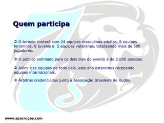 Quem participa O torneio contará com 24 equipes masculinas adultas, 8 equipes femininas, 8 juvenis e  5 equipes veteranas, totalizando mais de 500 jogadores. O público estimado para os dois dias do evento é de 2.000 pessoas. Além  das equipes de todo país, este ano estaremos recebendo equipes internacionais. Árbitros credenciados junto à Associação Brasileira de Rugby. 