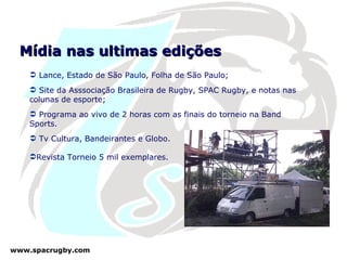 Mídia nas ultimas edições Lance, Estado de São Paulo, Folha de São Paulo; Site da Asssociação Brasileira de Rugby, SPAC Rugby, e notas nas colunas de esporte; Programa ao vivo de 2 horas com as finais do torneio na Band Sports. Tv Cultura, Bandeirantes e Globo.  Revista Torneio 5 mil exemplares. 