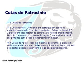 Cotas de Patrocínio 5 Cotas de Patrocínio 1 Cota Master - Com logo em destaque em todos os materias do evendo (convites, camisetas, fichas de inscrição), 3 placas em cada lateral do campo, 2 faixas na arquibancada. O centro do campo e as áreas de ingoal (pontuação) poderão ser pintados com o logo do patrocinador master.  4 Cotas de Apoio - logo no material do evento, 1 placa em cada lateral do campo e 1 faixa na arquibancada. Os protetores dos postes poderão estar com o logo dos patrocinadores. 
