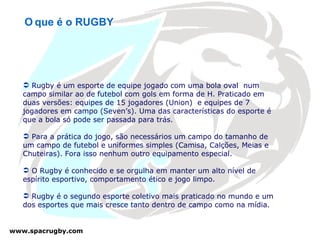 Rugby é um esporte de equipe jogado com uma bola oval  num campo similar ao de futebol com gols em forma de H. Praticado em duas versões: equipes de 15 jogadores (Union)  e equipes de 7 jogadores em campo (Seven’s). Uma das características do esporte é que a bola só pode ser passada para trás. Para a prática do jogo, são necessários um campo do tamanho de um campo de futebol e uniformes simples (Camisa, Calções, Meias e Chuteiras). Fora isso nenhum outro equipamento especial. O Rugby é conhecido e se orgulha em manter um alto nível de espírito esportivo, comportamento ético e jogo limpo. Rugby é o segundo esporte coletivo mais praticado no mundo e um dos esportes que mais cresce tanto dentro de campo como na mídia. O   que é o RUGBY 