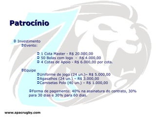 Patrocínio Investimento  Evento: 1 Cota Master - R$ 20.000,00 50 Bolas com logo  -  R$ 4.000,00 4 Cotas de Apoio - R$ 6.000,00 por cota. Equipe Uniforme de jogo (24 un.)– R$ 5.000,00 Agasalhos (24 un.) – R$ 3.000,00 Camisetas Polo (40 un.) – R$ 1.000,00 Forma de pagamento: 40% na assinatura do contrato, 30% para 30 dias e 30% para 60 dias. 