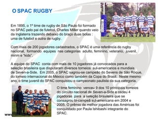 Em 1895, o 1º time de rugby de São Paulo foi formado no SPAC pelo pai de futebol, Charles Miller quando veio  da Inglaterra trazendo debaixo do braço duas bolas :  uma de futebol e outra de rugby. Com mais de 200 jogadores cadastrados, o SPAC é uma referência do rugby  nacional,  formando  equipes  nas categorias  adulto, feminino, veterano,  juvenil,  mirim e “kids”. A equipe do SPAC  conta com mais de 10 jogadores já convocados para a  seleção brasileira que disputaram diversos torneios  sul-americanos e mundiais  de Seven-a-Side.  Em 2005, o SPAC sagrou-se campeão do Sevens de São Roque,  do torneio internacional do México como também da Copa do Brasil.  Neste mesmo ano, o time juvenil do SPAC conquistou o campeonato paulista da sua categoria.  O   SPAC RUGBY O time feminino  venceu 9 dos 10 principais torneios do circuito nacional de Seven-a-Side e cedeu 4  jogadoras  para  a seleção brasileira que se consagrou bi-campeã sul-americana em 2004 e 2005. O prêmio de melhor jogadora das Américas foi conquistado por Paula Ishibashi integrante do SPAC. 