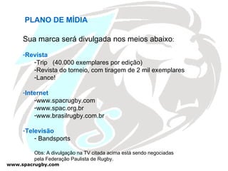 PLANO DE MÍDIA Sua marca será divulgada nos meios abaixo : Revista Trip  (40.000 exemplares por edição) Revista do torneio, com tiragem de 2 mil exemplares Lance! Internet www.spacrugby.com www.spac.org.br www.brasilrugby.com.br Televisão Bandsports Obs: A divulgação na TV citada acima está sendo negociadas  pela Federação Paulista de Rugby. 