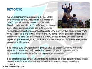 RETORNO Ao se tornar parceiro do projeto SPAC 2006, sua empresa estará vinculando sua marca ao SPAC,  um clube histórico e tradicional do Brasil,  podendo  utilizar  o uniforme  da  equipe para  efeitos promocionais em todo território nacional como também o espaço físico da sede que recebe  aproximadamente 1000  pessoas  por por final de semana.  O campeonato paulista contará com cobertura de canal de TV à cabo e o SPAC disponibilizará um assessor de imprensa para a divulgação dos eventos e resultados em forma de “newsletter” impresso e eletrônico. Sua marca será divulgada à um público alvo da classe A e B de formação superior, durante um período de dez meses  (duração  aproximada da temporada) podendo também ser exposta no nosso site.  Sua empresa pode ainda, utilizar das instalações do clube para eventos, festas, cursos, dayoffs e usufruir de um ambiente ao mesmo tempo histórico e moderno. 