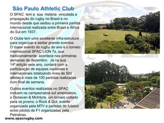 São Paulo Athletic Club O SPAC  tem a  sua  história  vinculada a propagação do rugby no Brasil e no  mundo desde que sediou a primeira partida internacional realizada entre Brasil e África do Sul em 1937.  O Clube tem uma excelente infra-estrutura  para organizar e sediar grande eventos.  O maior evento do rugby do ano é o torneio internacional SPAC LION 7s, que tradicionalmente  acontece nas primeiras semanas de dezembro.  Já na sua  14ª edição este ano, contará com a participação de equipes nacionais e internacionais totalizando mais de 500 atletas e mais de 100 partidas realizadas num final de semana.  Outros eventos realizados no SPAC incluem os campeonatos sul americanos, o Donavan & McIntyre, um torneio voltado para os jovens; o Rock & Gol, evento  organizado pela MTV e partidas de futebol entre pilotos de F1 organizadas pela  Petrobras. 