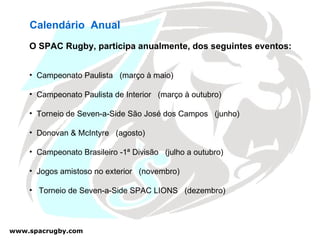 Calendário  Anual O SPAC Rugby, participa anualmente, dos seguintes eventos: Campeonato Paulista  (março à maio) Campeonato Paulista de Interior  (março à outubro) Torneio de Seven-a-Side São José dos Campos  (junho) Donovan & McIntyre  (agosto) Campeonato Brasileiro -1ª Divisão  (julho a outubro) Jogos amistoso no exterior  (novembro) Torneio de Seven-a-Side SPAC LIONS  (dezembro) 