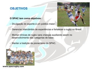 OBJETIVOS  O SPAC tem como objetivos : Divulgação do esporte à um público maior; Gerenciar intercâmbio de experiências e fortalecer o rugby no Brasil; Montar clínicas de rugby para crianças auxiliando assim no  desenvolvimento das categorias de base; Manter a tradição de pioneirismo do SPAC. 