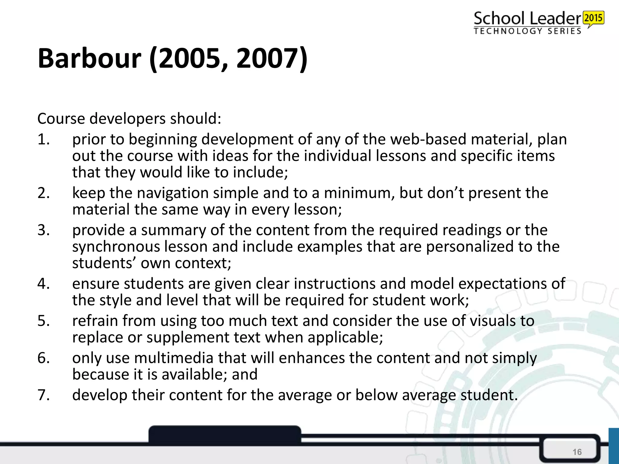 Barbour (2005, 2007)
Course developers should:
1. prior to beginning development of any of the web-based material, plan
out the course with ideas for the individual lessons and specific items
that they would like to include;
2. keep the navigation simple and to a minimum, but don’t present the
material the same way in every lesson;
3. provide a summary of the content from the required readings or the
synchronous lesson and include examples that are personalized to the
students’ own context;
4. ensure students are given clear instructions and model expectations of
the style and level that will be required for student work;
5. refrain from using too much text and consider the use of visuals to
replace or supplement text when applicable;
6. only use multimedia that will enhances the content and not simply
because it is available; and
7. develop their content for the average or below average student.
16
 