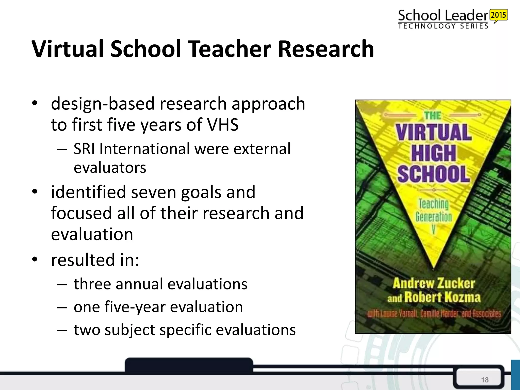 Virtual School Teacher Research
• design-based research approach
to first five years of VHS
– SRI International were external
evaluators
• identified seven goals and
focused all of their research and
evaluation
• resulted in:
– three annual evaluations
– one five-year evaluation
– two subject specific evaluations
18
 